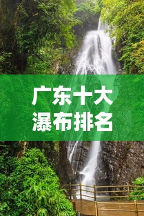 广东十大瀑布排名榜单揭晓！惊艳你的视觉盛宴！