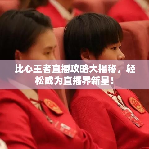 比心王者直播攻略大揭秘，轻松成为直播界新星！