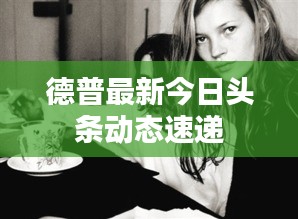 德普最新今日头条动态速递
