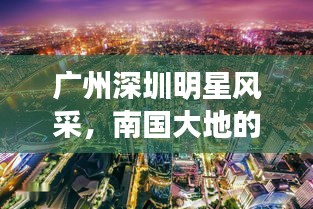 广州深圳明星风采，南国大地的璀璨之星