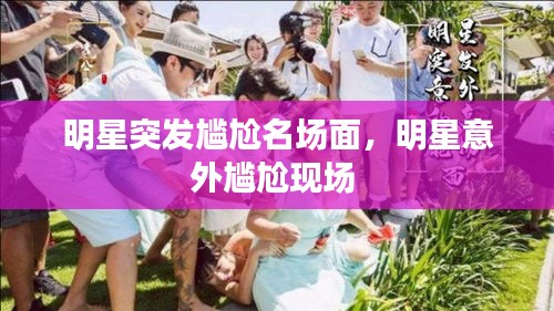 明星突发尴尬名场面，明星意外尴尬现场 