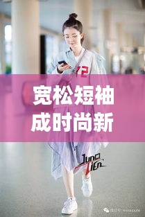 宽松短袖成时尚新星，明星挚爱，潮流必备