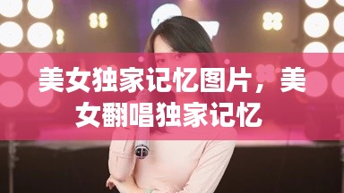 美女独家记忆图片，美女翻唱独家记忆 