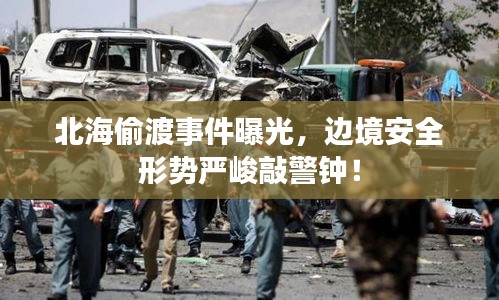 北海偷渡事件曝光，边境安全形势严峻敲警钟！