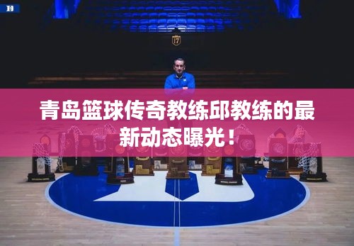 青岛篮球传奇教练邱教练的最新动态曝光！