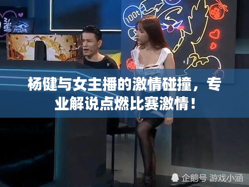 杨健与女主播的激情碰撞，专业解说点燃比赛激情！