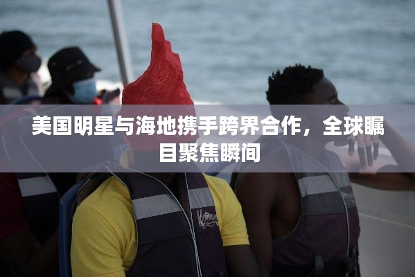 美国明星与海地携手跨界合作，全球瞩目聚焦瞬间