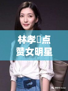 林孝埈点赞女明星背后的故事，公众关注的焦点热议话题