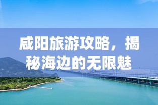咸阳旅游攻略，揭秘海边的无限魅力之旅